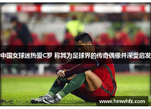中国女球迷热爱C罗 称其为足球界的传奇偶像并深受启发